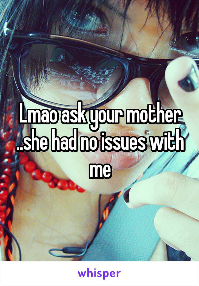 Lmao ask your mother ..she had no issues with me