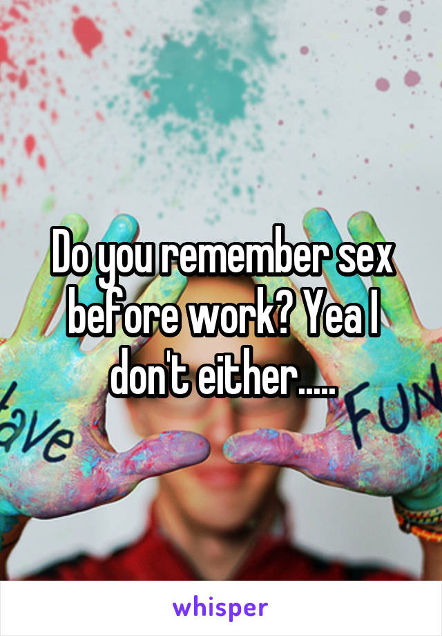Do you remember sex before work? Yea I don't either.....
