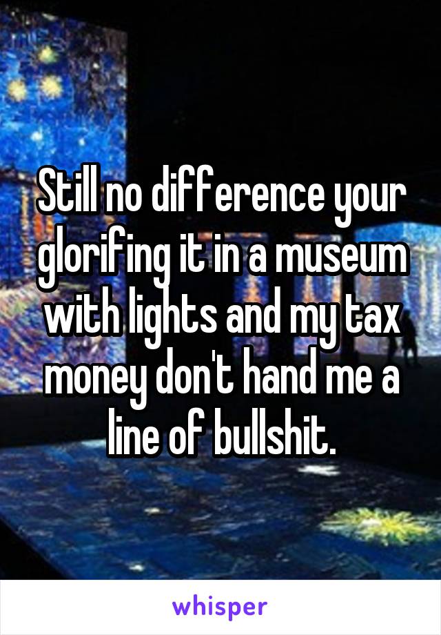 Still no difference your glorifing it in a museum with lights and my tax money don't hand me a line of bullshit.