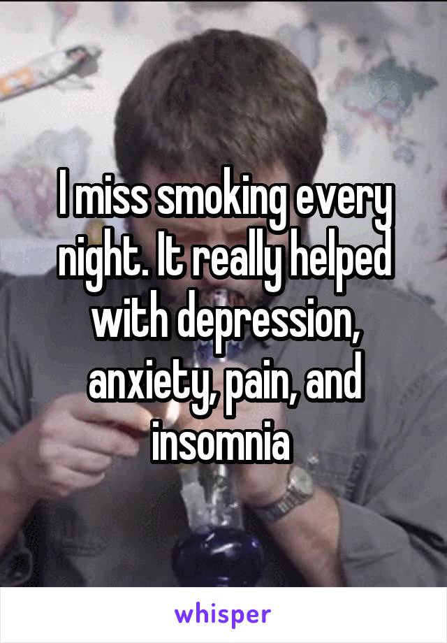 I miss smoking every night. It really helped with depression, anxiety, pain, and insomnia 