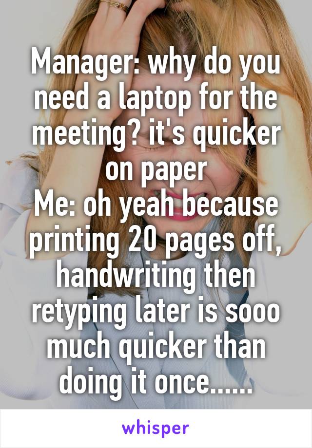 Manager: why do you need a laptop for the meeting? it's quicker on paper
Me: oh yeah because printing 20 pages off, handwriting then retyping later is sooo much quicker than doing it once......