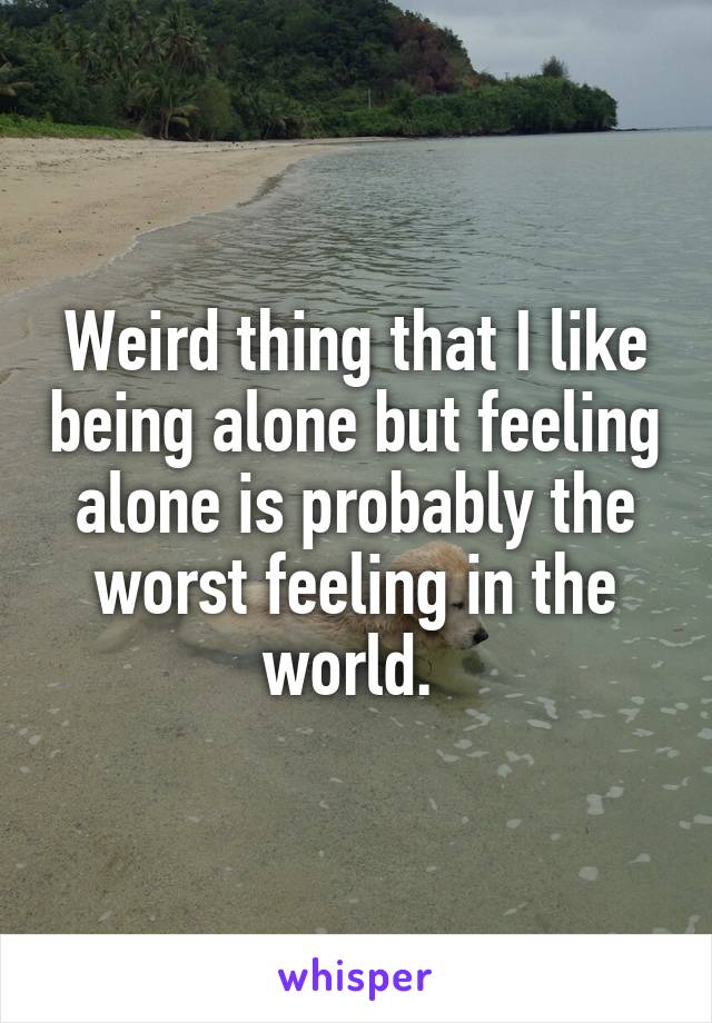 Weird thing that I like being alone but feeling alone is probably the worst feeling in the world. 