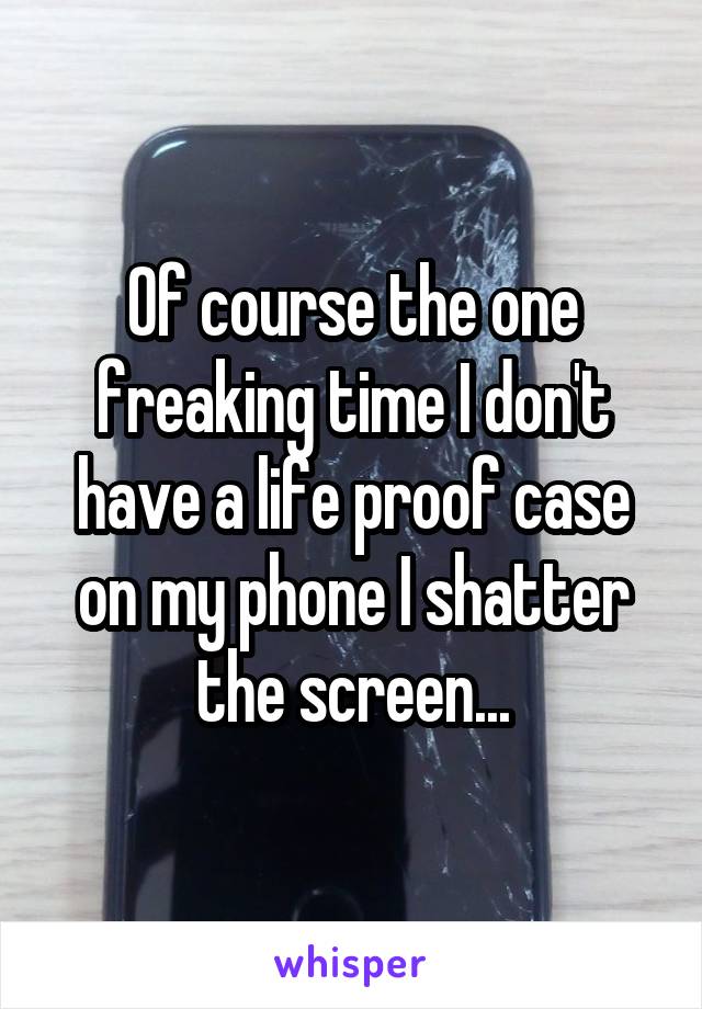Of course the one freaking time I don't have a life proof case on my phone I shatter the screen...