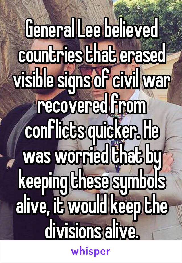 General Lee believed countries that erased visible signs of civil war recovered from conflicts quicker. He was worried that by keeping these symbols alive, it would keep the divisions alive.