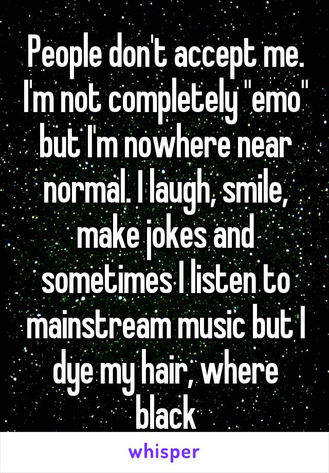 People don't accept me. I'm not completely "emo" but I'm nowhere near normal. I laugh, smile, make jokes and sometimes I listen to mainstream music but I dye my hair, where black