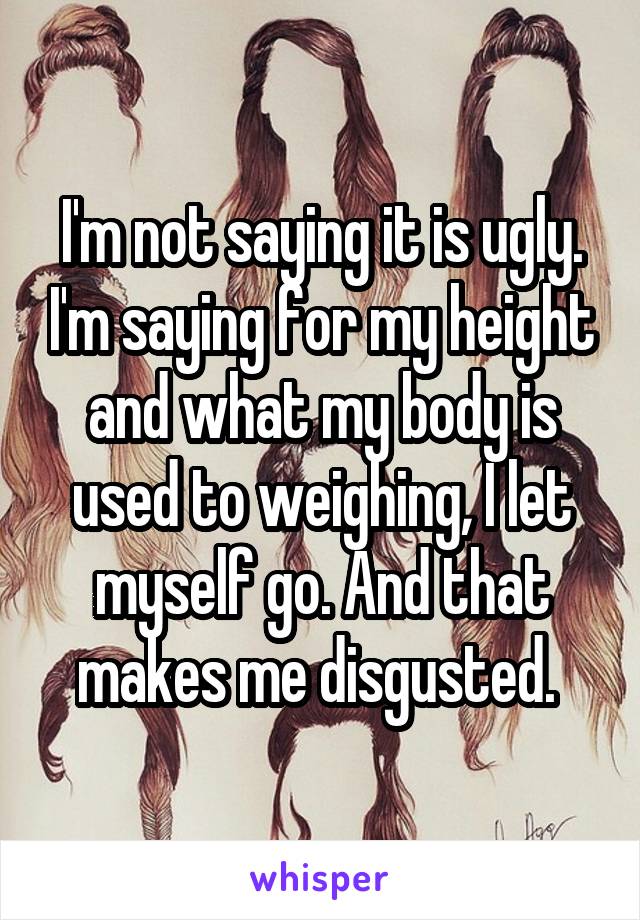 I'm not saying it is ugly. I'm saying for my height and what my body is used to weighing, I let myself go. And that makes me disgusted. 