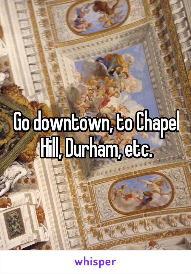 Go downtown, to Chapel Hill, Durham, etc.