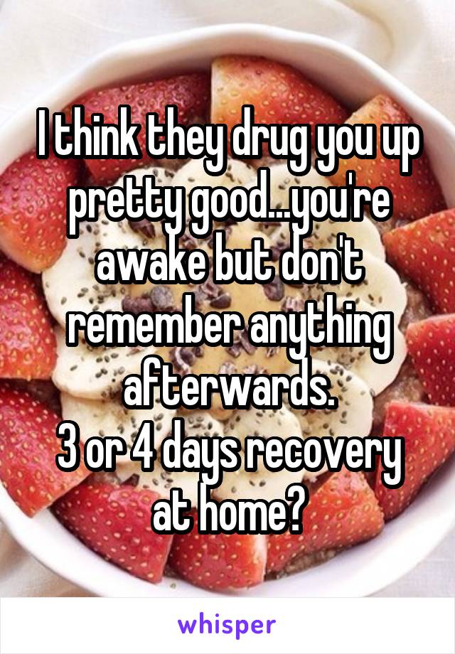 I think they drug you up pretty good...you're awake but don't remember anything afterwards.
3 or 4 days recovery at home?