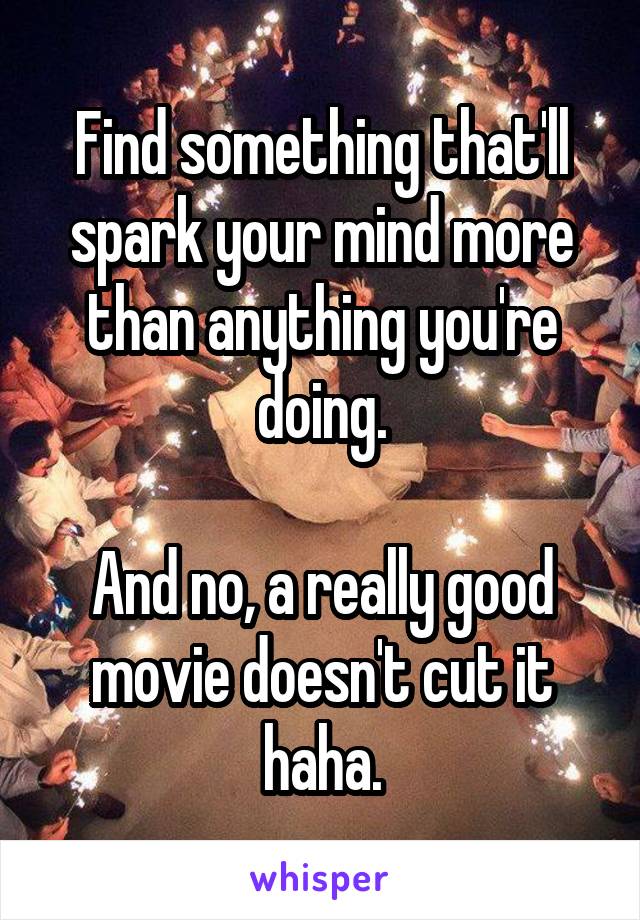 Find something that'll spark your mind more than anything you're doing.

And no, a really good movie doesn't cut it haha.