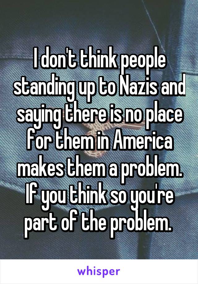 I don't think people standing up to Nazis and saying there is no place for them in America makes them a problem. If you think so you're part of the problem. 