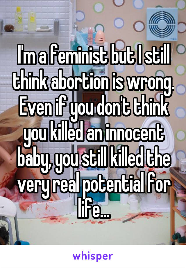 I'm a feminist but I still think abortion is wrong. Even if you don't think you killed an innocent baby, you still killed the very real potential for life...