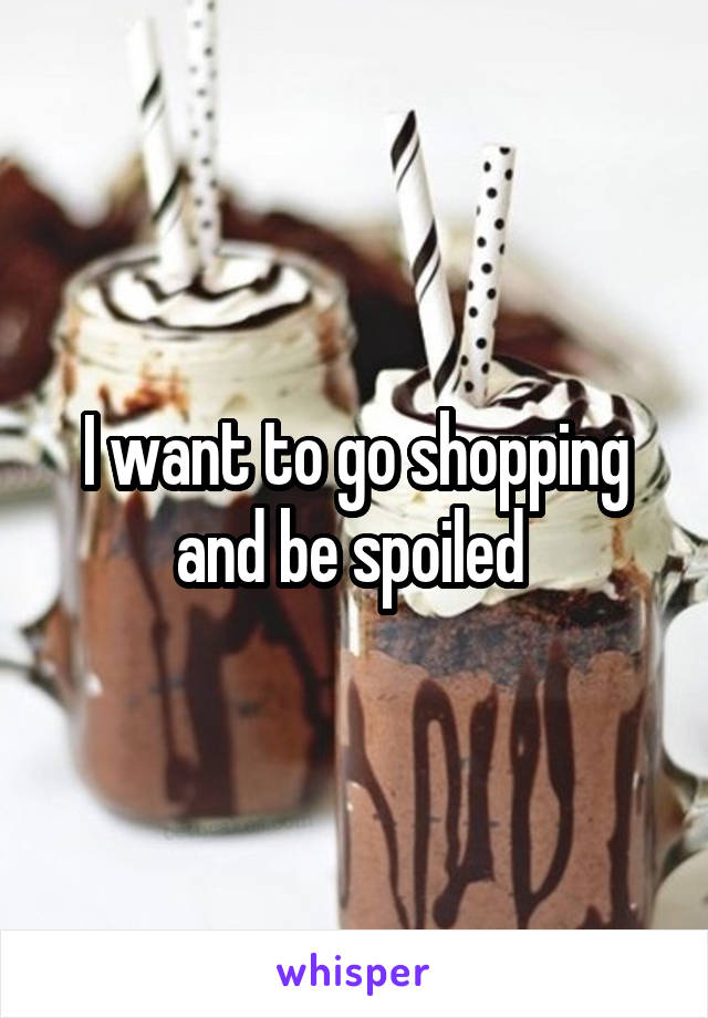 I want to go shopping and be spoiled 