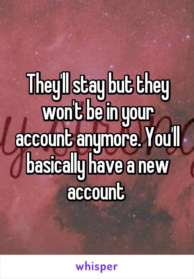 They'll stay but they won't be in your account anymore. You'll basically have a new account 