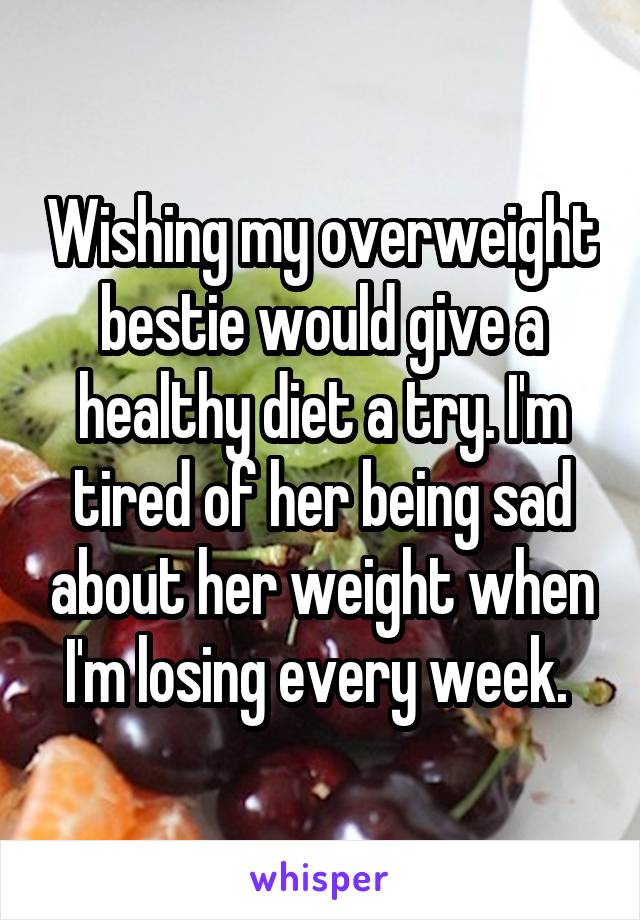 Wishing my overweight bestie would give a healthy diet a try. I'm tired of her being sad about her weight when I'm losing every week. 
