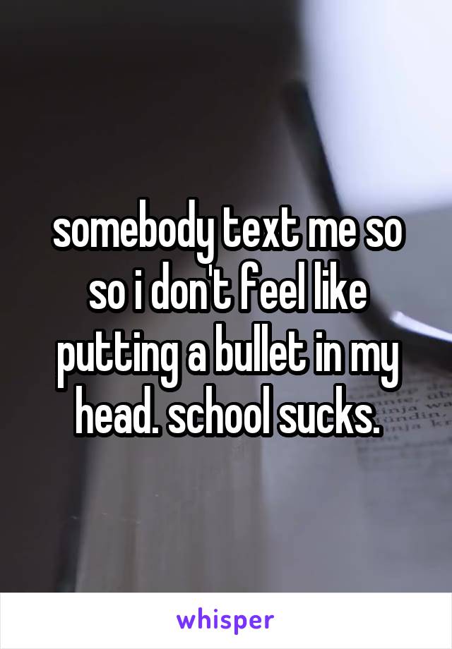somebody text me so so i don't feel like putting a bullet in my head. school sucks.
