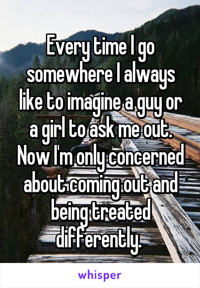 Every time I go somewhere I always like to imagine a guy or a girl to ask me out. Now I'm only concerned about coming out and being treated differently. 