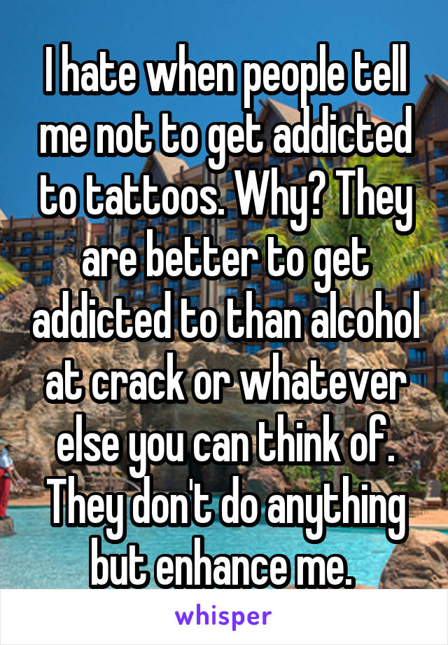 I hate when people tell me not to get addicted to tattoos. Why? They are better to get addicted to than alcohol at crack or whatever else you can think of. They don't do anything but enhance me. 