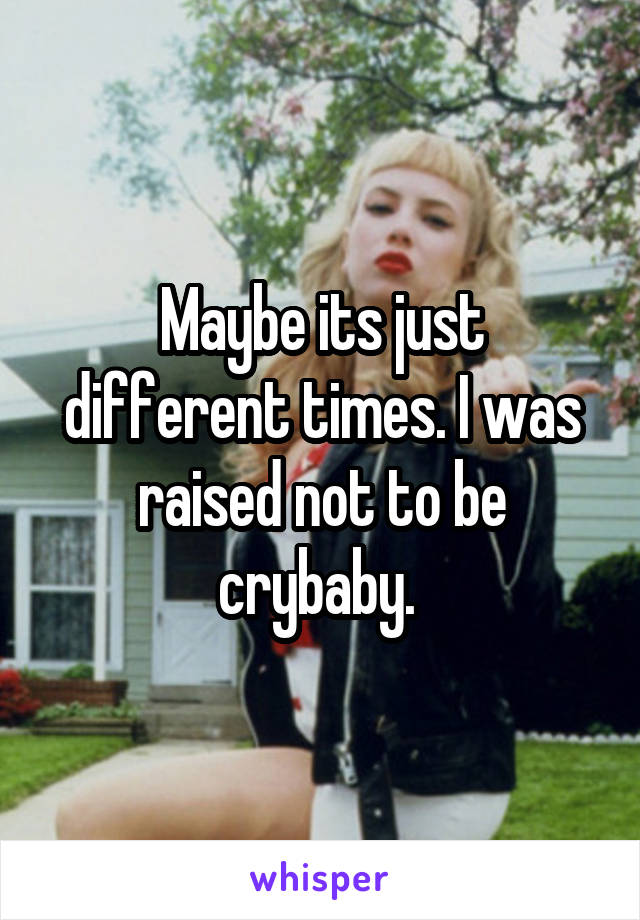 Maybe its just different times. I was raised not to be crybaby. 