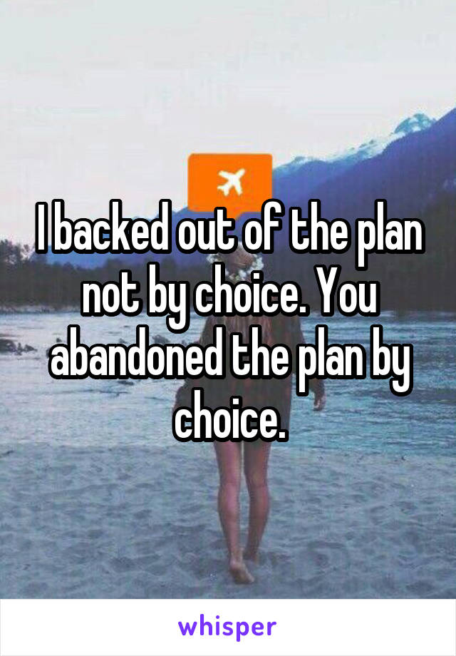 I backed out of the plan not by choice. You abandoned the plan by choice.