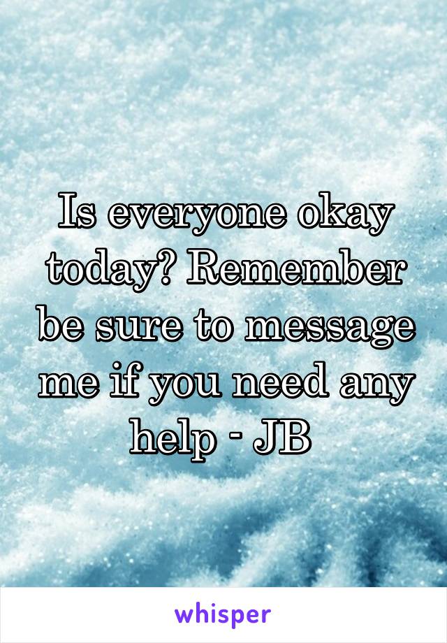 Is everyone okay today? Remember be sure to message me if you need any help - JB 