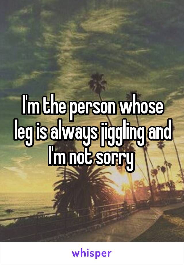 I'm the person whose leg is always jiggling and I'm not sorry 