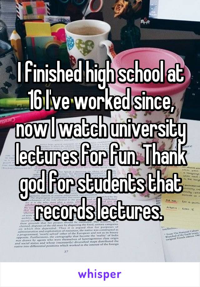 I finished high school at 16 I've worked since, now I watch university lectures for fun. Thank god for students that records lectures. 