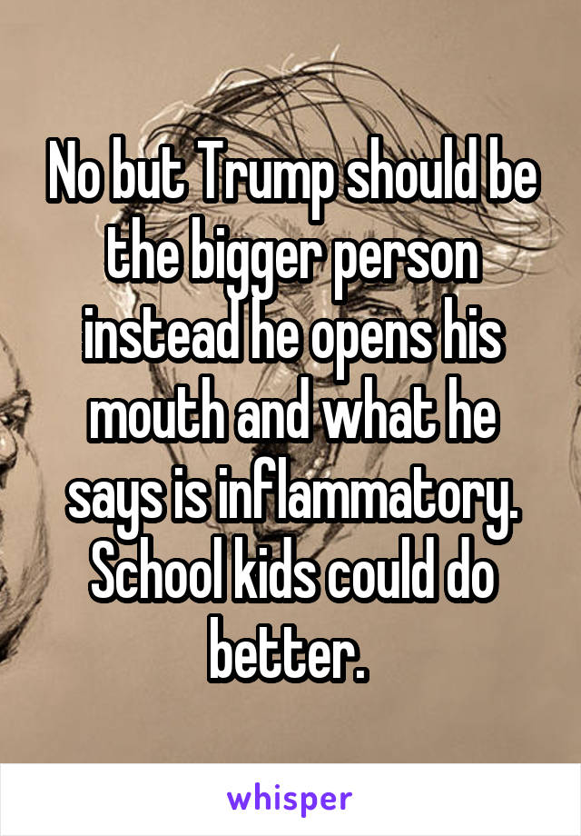 No but Trump should be the bigger person instead he opens his mouth and what he says is inflammatory. School kids could do better. 