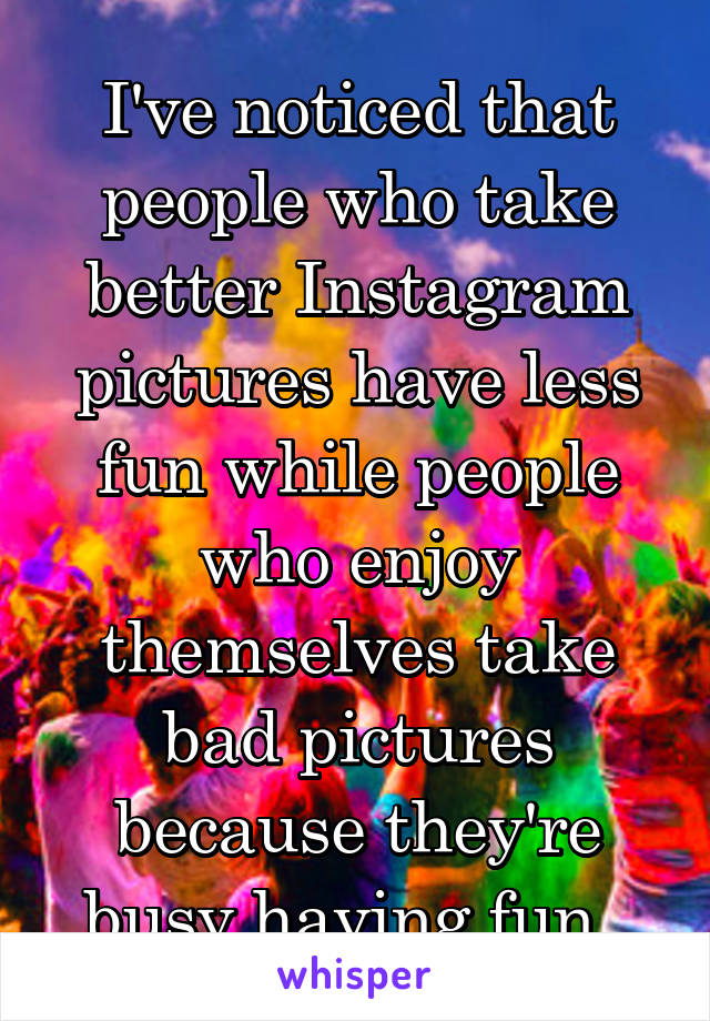 I've noticed that people who take better Instagram pictures have less fun while people who enjoy themselves take bad pictures because they're busy having fun. 