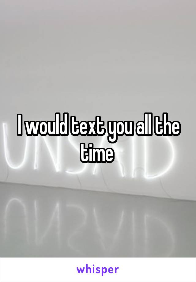 I would text you all the time 