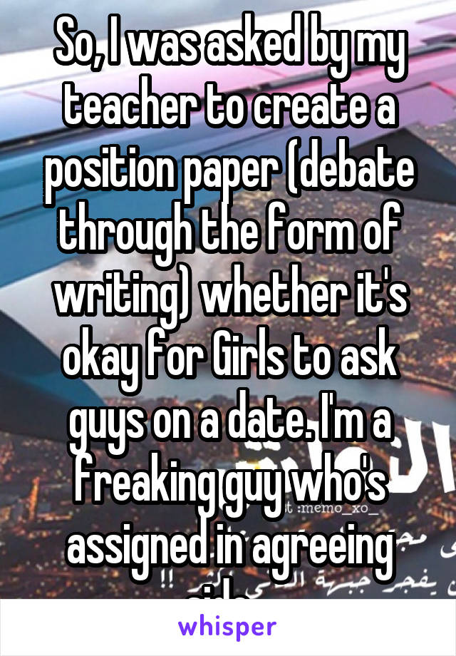 So, I was asked by my teacher to create a position paper (debate through the form of writing) whether it's okay for Girls to ask guys on a date. I'm a freaking guy who's assigned in agreeing side.  