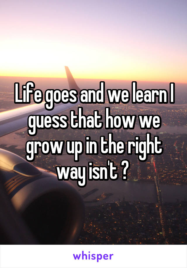 Life goes and we learn I guess that how we grow up in the right way isn't ? 