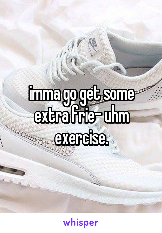 imma go get some extra frie- uhm exercise.