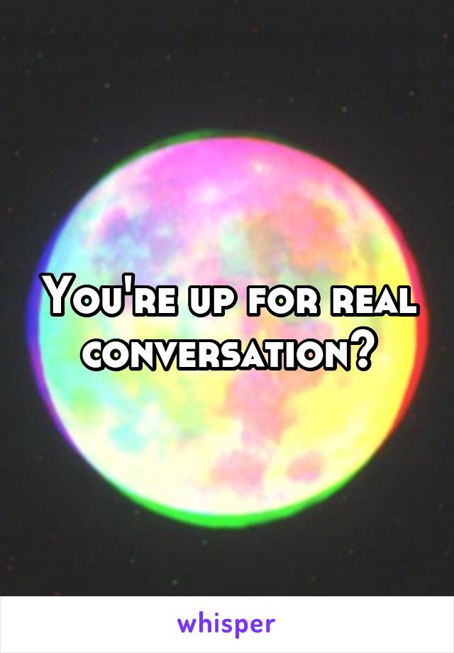 You're up for real conversation?