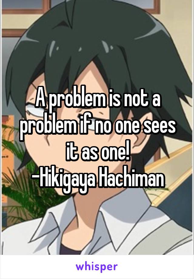 A problem is not a problem if no one sees it as one!
-Hikigaya Hachiman