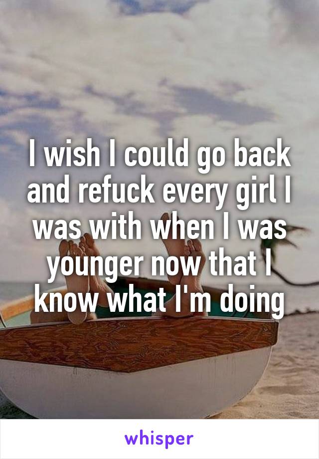 I wish I could go back and refuck every girl I was with when I was younger now that I know what I'm doing