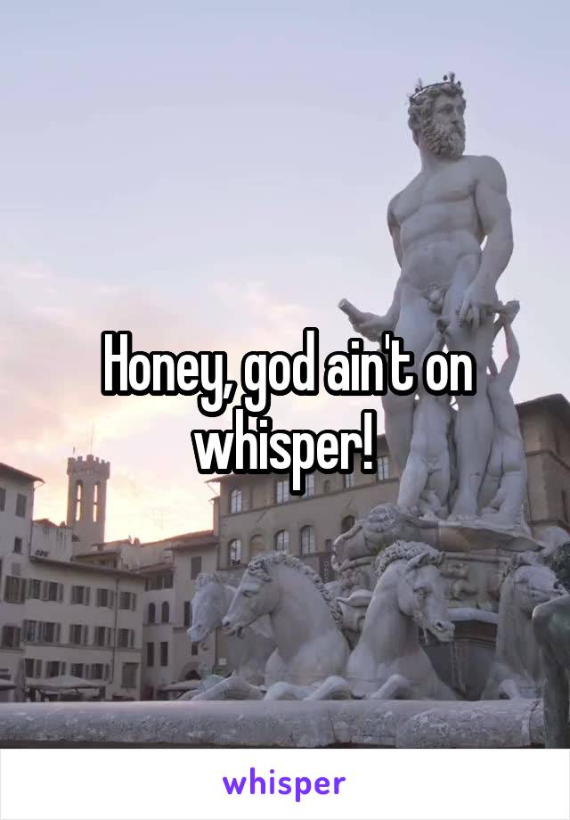 Honey, god ain't on whisper! 