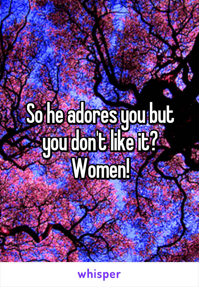 So he adores you but you don't like it? Women!