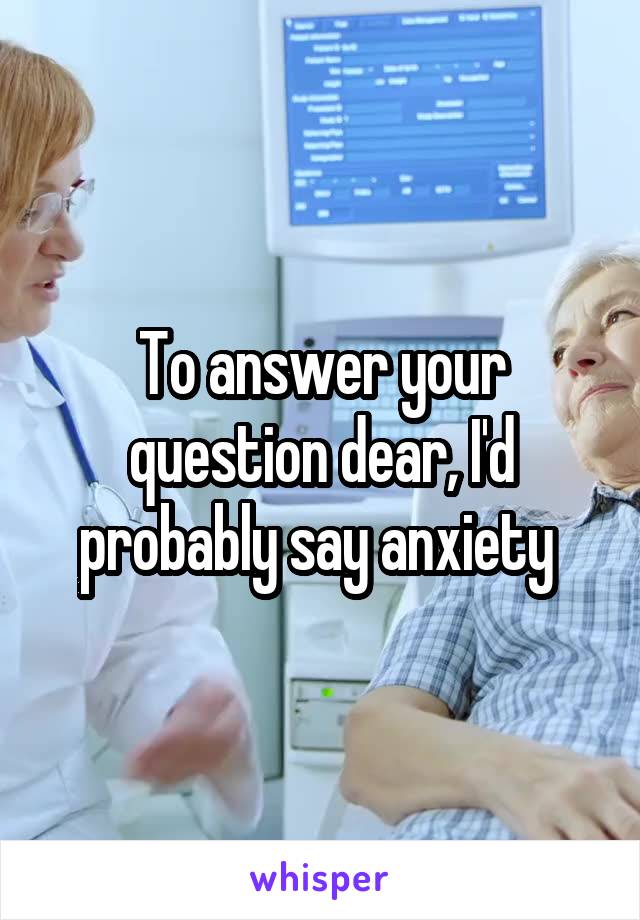 To answer your question dear, I'd probably say anxiety 