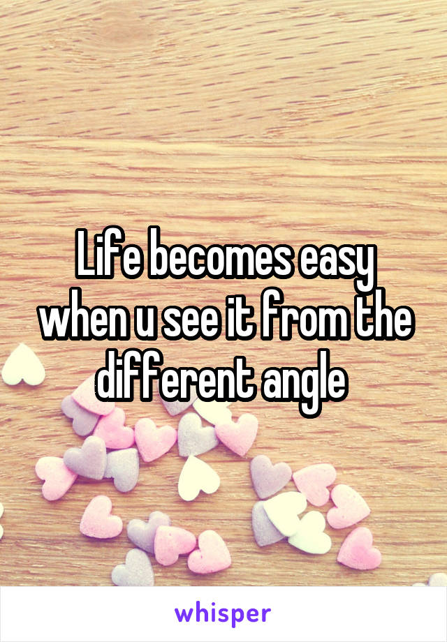 Life becomes easy when u see it from the different angle 