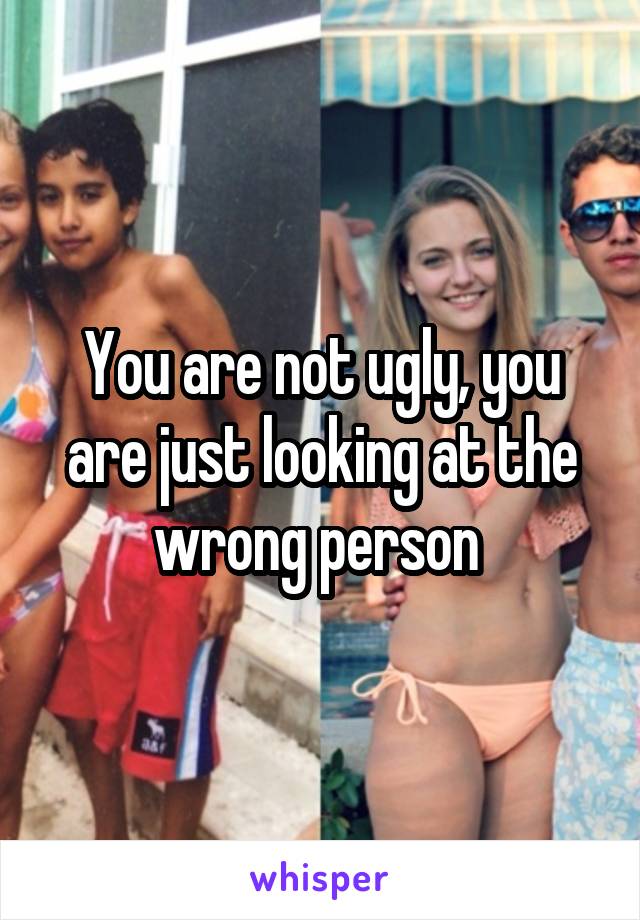 You are not ugly, you are just looking at the wrong person 