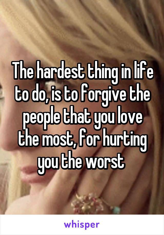 The hardest thing in life to do, is to forgive the people that you love the most, for hurting you the worst 