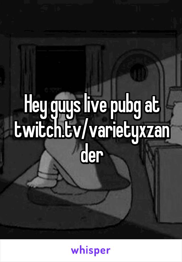 Hey guys live pubg at twitch.tv/varietyxzander