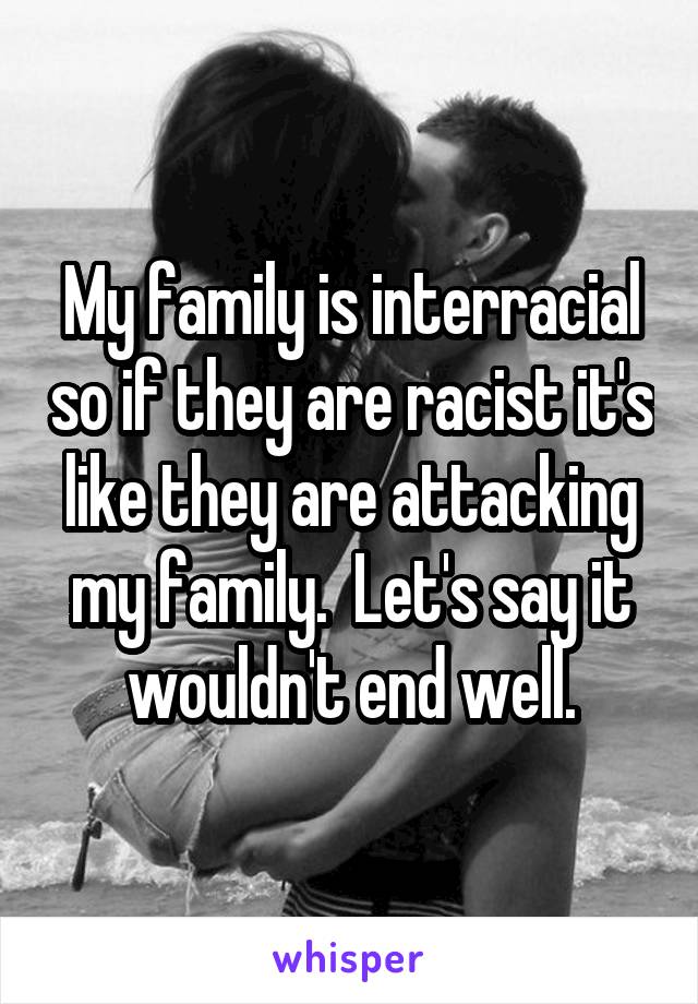 My family is interracial so if they are racist it's like they are attacking my family.  Let's say it wouldn't end well.