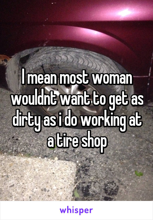 I mean most woman wouldnt want to get as dirty as i do working at a tire shop