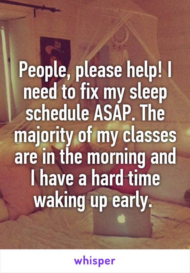 People, please help! I need to fix my sleep schedule ASAP. The majority of my classes are in the morning and I have a hard time waking up early. 