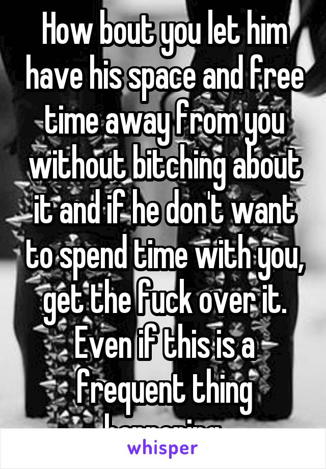 How bout you let him have his space and free time away from you without bitching about it and if he don't want to spend time with you, get the fuck over it. Even if this is a frequent thing happening.