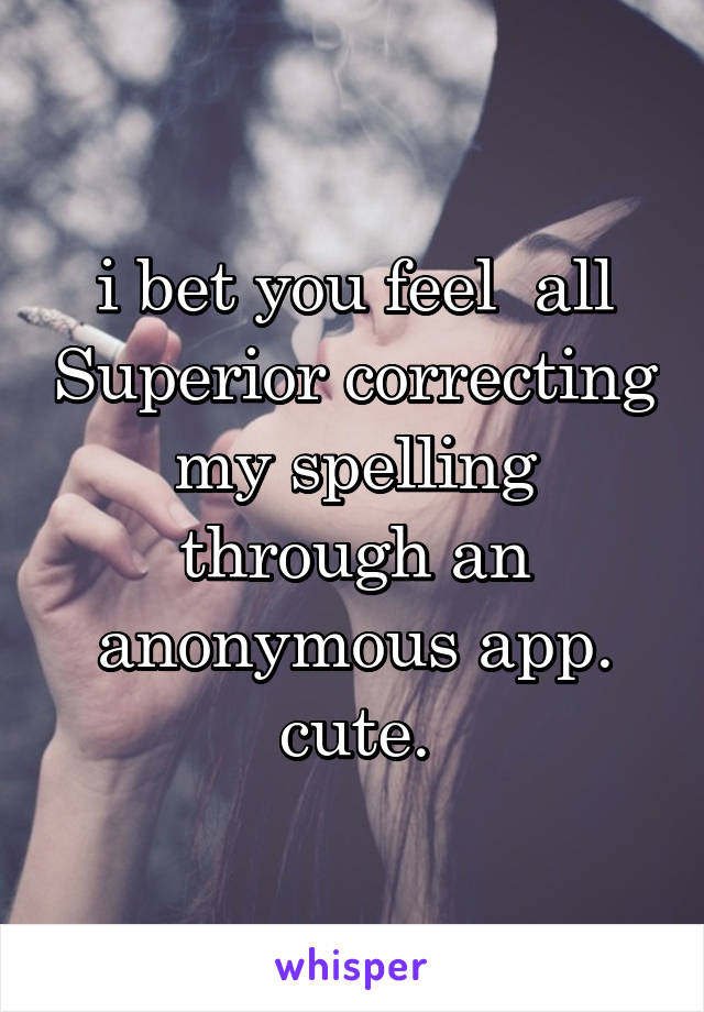 i bet you feel  all Superior correcting my spelling through an anonymous app. cute.