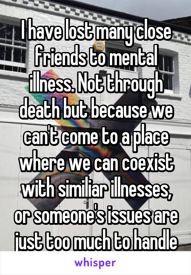 I have lost many close friends to mental illness. Not through death but because we can't come to a place where we can coexist with similiar illnesses, or someone's issues are just too much to handle