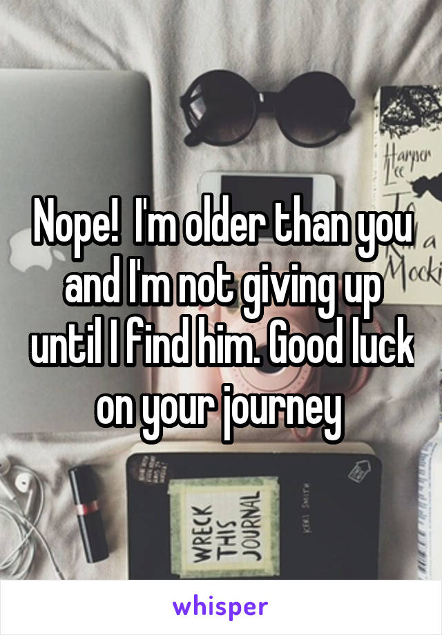 Nope!  I'm older than you and I'm not giving up until I find him. Good luck on your journey 