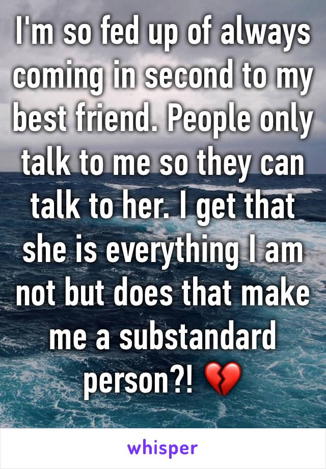I'm so fed up of always coming in second to my best friend. People only talk to me so they can talk to her. I get that she is everything I am not but does that make me a substandard person?! 💔